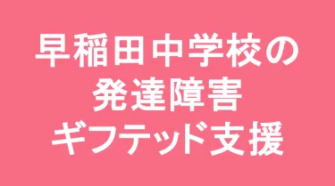 早稲田中学校の発達障害(LD/ADHD/自閉症スペクトラム)・ギフテッド(2E)支援